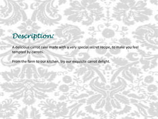 A delicious carrot cake made with a very special secret recipe, to make you feel
tempted by carrots.
From the farm to our kitchen, try our exquisite carrot delight.
 