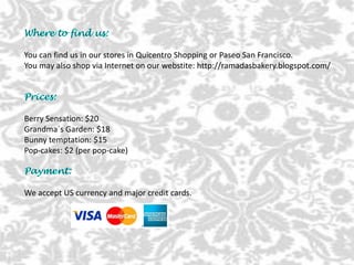 You can find us in our stores in Quicentro Shopping or Paseo San Francisco.
You may also shop via Internet on our webstite: http://ramadasbakery.blogspot.com/
Berry Sensation: $20
Grandma´s Garden: $18
Bunny temptation: $15
Pop-cakes: $2 (per pop-cake)
We accept US currency and major credit cards.
 