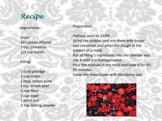 Ingredients
Crust
20 Cookies (Maria)
1 tsp. cinnamon
1/3 cup butter
Filling
1 curd package
1 cup cream
1 tbsp. lemon juice
1 tsp. lemon peel
¼ cup flour
1 cup sugar
1 pinch salt
½ tsp. baking powder
Preparation
Preheat oven to 320ºF.
Grind the cookies and mix them with butter
and cinnamon and press the dough at the
bottom of a mold.
Put all filling´s ingredients into the blender and
mix it until it is homogeneous.
Pour the mixture in the mold and bake it for 45-
50 minutes.
Cover the cheesecake with blackberry jam.
 