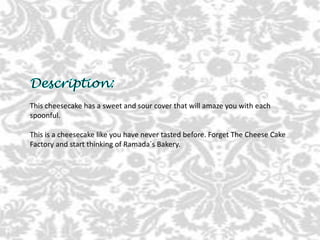 This cheesecake has a sweet and sour cover that will amaze you with each
spoonful.
This is a cheesecake like you have never tasted before. Forget The Cheese Cake
Factory and start thinking of Ramada´s Bakery.
 