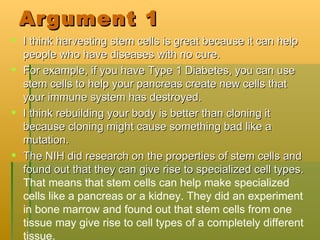 Argument 1 I think harvesting stem cells is great because it can help people who have diseases with no cure. For example, if you have Type 1 Diabetes, you can use stem cells to help your pancreas create new cells that your immune system has destroyed. I think rebuilding your body is better than cloning it because cloning might cause something bad like a mutation. The NIH did research on the properties of stem cells and found out that they can give rise to specialized cell types.  That means that stem cells can help make specialized cells like a pancreas or a kidney. They did an experiment in bone marrow and found out that stem cells from one tissue may give rise to cell types of a completely different tissue. 