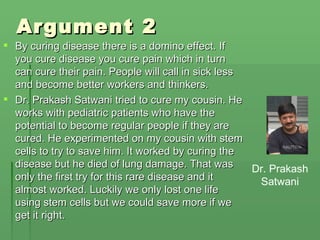 Argument 2 By curing disease there is a domino effect. If you cure disease you cure pain which in turn can cure their pain. People will call in sick less and become better workers and thinkers. Dr. Prakash Satwani tried to cure my cousin. He works with pediatric patients who have the potential to become regular people if they are cured. He experimented on my cousin with stem cells to try to save him. It worked by curing the disease but he died of lung damage. That was only the first try for this rare disease and it almost worked. Luckily we only lost one life using stem cells but we could save more if we get it right. Dr. Prakash Satwani 