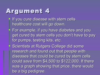 Argument 4 If you cure disease with stem cells healthcare cost will go down.  For example, if you have diabetes and you get cured by stem cells you don’t have to pay for pumps, testing kits, etc. Scientists at Rutgers College did some research and found out that people with diseases that could be cured by stem cells could save from $4,500 to $122,000. If there was a graph showing that price, there would be a big pedigree. 