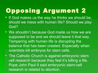 Opposing Argument 2 If God makes us the way he thinks we should be, should we mess with human life? Should we play God? We shouldn’t because God made us how we are supposed to be and we should leave it that way. Tampering with human life is disrupting the balance that has been created. Especially when scientists kill embryos for stem cells. The Catholic Church is against embryonic stem cell research because they feel it’s killing a life. Pope John Paul II said embryonic stem-cell research is related to abortion. 