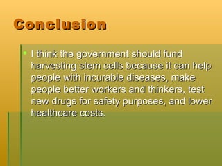 Conclusion I think the government should fund harvesting stem cells because it can help people with incurable diseases, make people better workers and thinkers, test new drugs for safety purposes, and lower healthcare costs. 