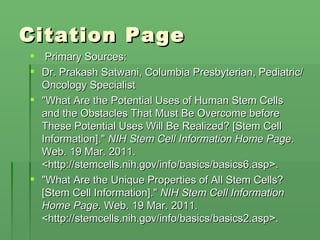 Citation Page   Primary Sources: Dr. Prakash Satwani, Columbia Presbyterian, Pediatric/Oncology Specialist "What Are the Potential Uses of Human Stem Cells and the Obstacles That Must Be Overcome before These Potential Uses Will Be Realized? [Stem Cell Information]."  NIH Stem Cell Information Home Page . Web. 19 Mar. 2011. <http://stemcells.nih.gov/info/basics/basics6.asp>. "What Are the Unique Properties of All Stem Cells? [Stem Cell Information]."  NIH Stem Cell Information Home Page . Web. 19 Mar. 2011. <http://stemcells.nih.gov/info/basics/basics2.asp>. 