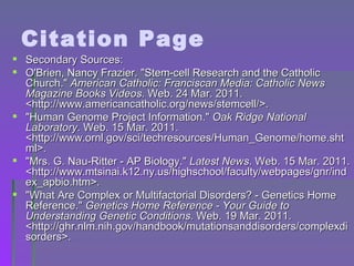 Citation Page Secondary Sources: O'Brien, Nancy Frazier. "Stem-cell Research and the Catholic Church."  American Catholic: Franciscan Media: Catholic News Magazine Books Videos . Web. 24 Mar. 2011. <http://www.americancatholic.org/news/stemcell/>. "Human Genome Project Information."  Oak Ridge National Laboratory . Web. 15 Mar. 2011. <http://www.ornl.gov/sci/techresources/Human_Genome/home.shtml>. "Mrs. G. Nau-Ritter - AP Biology."  Latest News . Web. 15 Mar. 2011. <http://www.mtsinai.k12.ny.us/highschool/faculty/webpages/gnr/index_apbio.htm>. "What Are Complex or Multifactorial Disorders? - Genetics Home Reference."  Genetics Home Reference - Your Guide to Understanding Genetic Conditions . Web. 19 Mar. 2011. <http://ghr.nlm.nih.gov/handbook/mutationsanddisorders/complexdisorders>. 