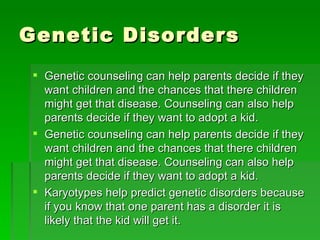Genetic Disorders Genetic counseling can help parents decide if they want children and the chances that there children might get that disease. Counseling can also help parents decide if they want to adopt a kid. Genetic counseling can help parents decide if they want children and the chances that there children might get that disease. Counseling can also help parents decide if they want to adopt a kid. Karyotypes help predict genetic disorders because if you know that one parent has a disorder it is likely that the kid will get it. 
