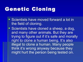 Genetic Cloning Scientists have moved forward a lot in the field of cloning. Scientists have cloned a sheep, a dog, and many other animals. But they are trying to figure out if it’s safe and morally right to clone a human being. It’s also illegal to clone a human. Many people think it’s wrong anyway because they might hurt the person being tested on. 