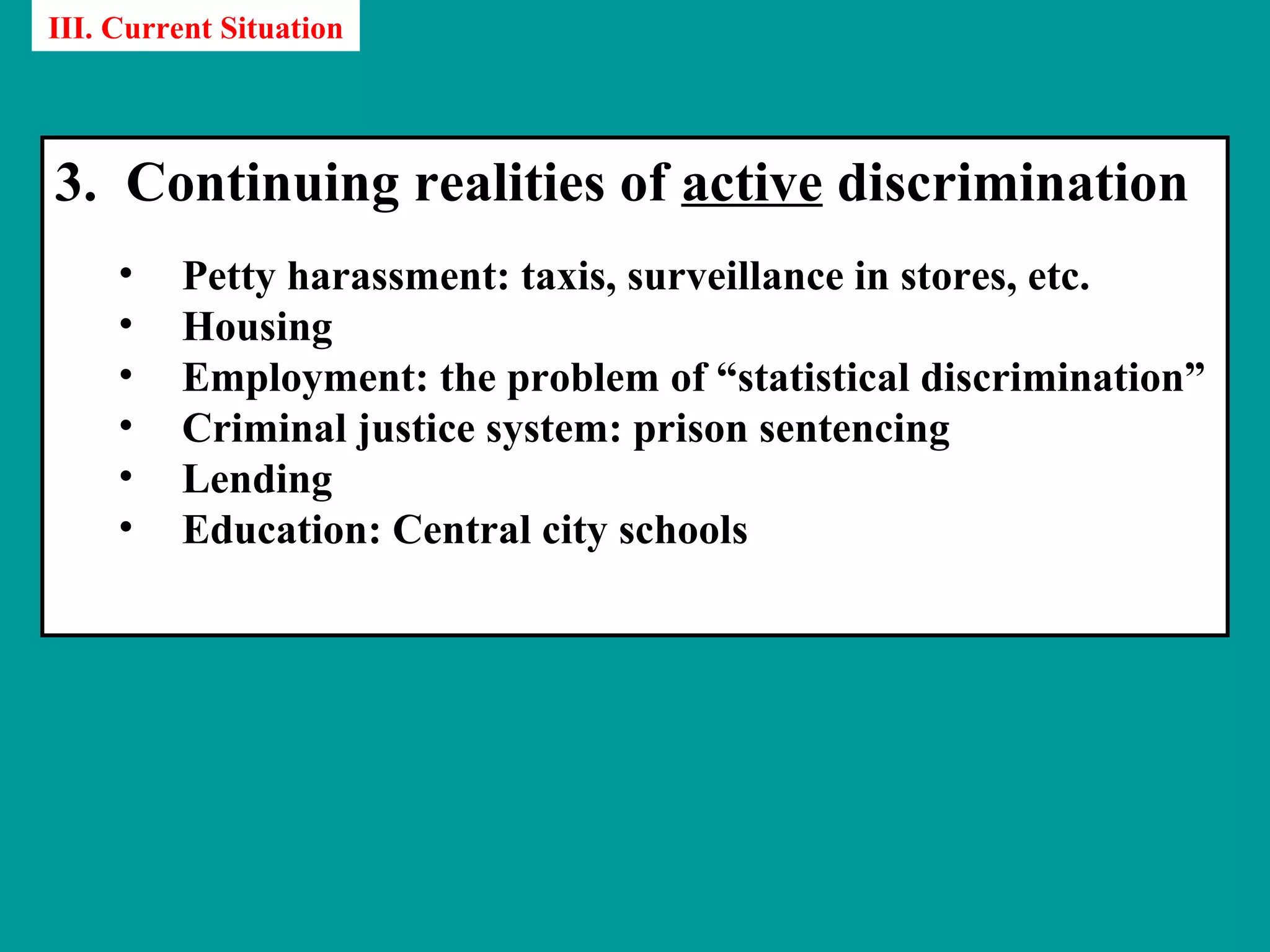 III. Current Situation




3. Continuing realities of active discrimination
     •   Petty harassment: taxis, surveillance in stores, etc.
     •   Housing
     •   Employment: the problem of “statistical discrimination”
     •   Criminal justice system: prison sentencing
     •   Lending
     •   Education: Central city schools
 