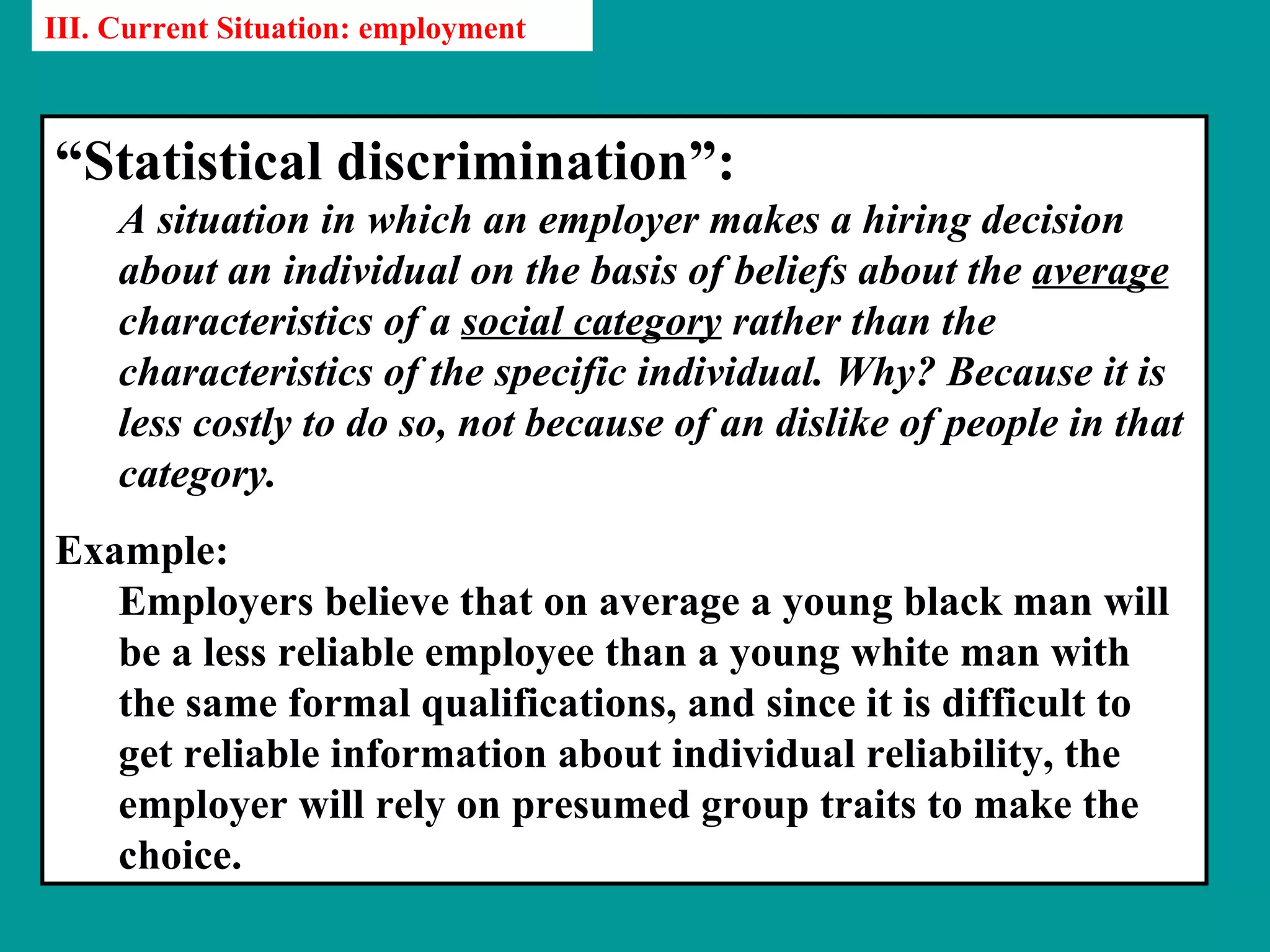 III. Current Situation: employment



“Statistical discrimination”:
     A situation in which an employer makes a hiring decision
     about an individual on the basis of beliefs about the average
     characteristics of a social category rather than the
     characteristics of the specific individual. Why? Because it is
     less costly to do so, not because of an dislike of people in that
     category.
Example:
   Employers believe that on average a young black man will
   be a less reliable employee than a young white man with
   the same formal qualifications, and since it is difficult to
   get reliable information about individual reliability, the
   employer will rely on presumed group traits to make the
   choice.
 