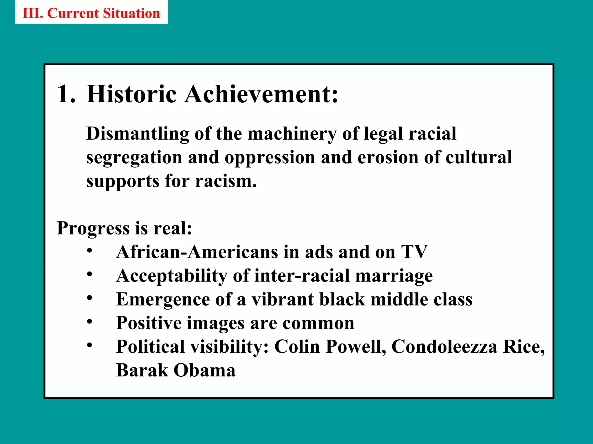 III. Current Situation




     1. Historic Achievement:
          Dismantling of the machinery of legal racial
          segregation and oppression and erosion of cultural
          supports for racism.

     Progress is real:
        • African-Americans in ads and on TV
        • Acceptability of inter-racial marriage
        • Emergence of a vibrant black middle class
        • Positive images are common
        • Political visibility: Colin Powell, Condoleezza Rice,
           Barak Obama
 