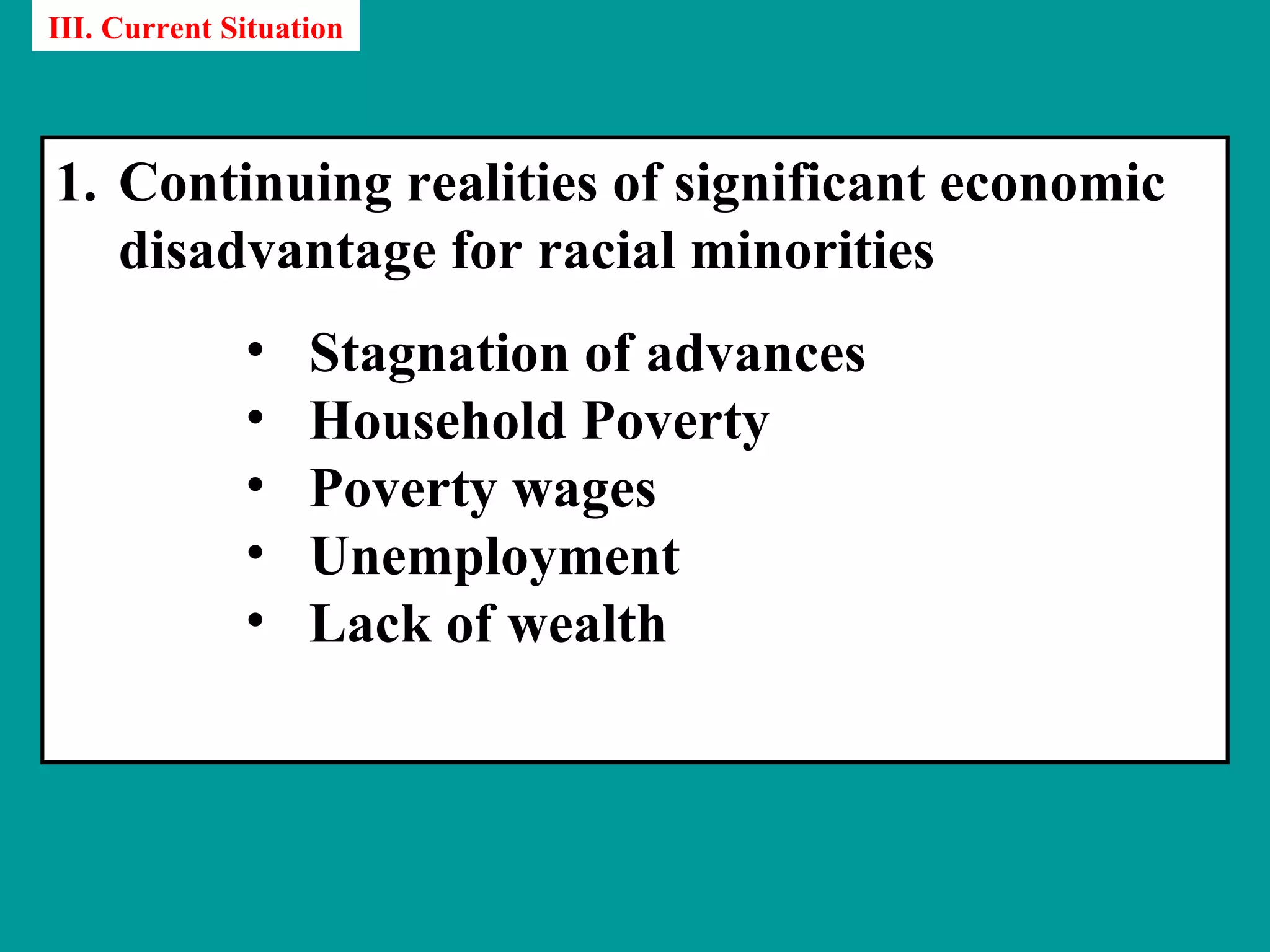 III. Current Situation




1. Continuing realities of significant economic
   disadvantage for racial minorities
              •    Stagnation of advances
              •    Household Poverty
              •    Poverty wages
              •    Unemployment
              •    Lack of wealth
 