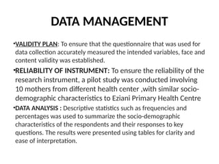 DATA MANAGEMENT
•VALIDITY PLAN: To ensure that the questionnaire that was used for
data collection accurately measured the intended variables, face and
content validity was established.
•RELIABILITY OF INSTRUMENT: To ensure the reliability of the
research instrument, a pilot study was conducted involving
10 mothers from different health center ,with similar socio-
demographic characteristics to Eziani Primary Health Centre
•DATA ANALYSIS : Descriptive statistics such as frequencies and
percentages was used to summarize the socio-demographic
characteristics of the respondents and their responses to key
questions. The results were presented using tables for clarity and
ease of interpretation.
 