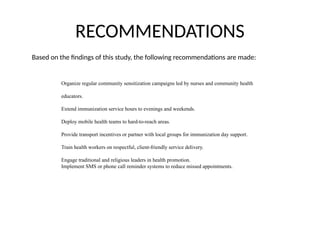 RECOMMENDATIONS
Based on the findings of this study, the following recommendations are made:
Organize regular community sensitization campaigns led by nurses and community health
educators.
Extend immunization service hours to evenings and weekends.
Deploy mobile health teams to hard-to-reach areas.
Provide transport incentives or partner with local groups for immunization day support.
Train health workers on respectful, client-friendly service delivery.
Engage traditional and religious leaders in health promotion.
Implement SMS or phone call reminder systems to reduce missed appointments.
 