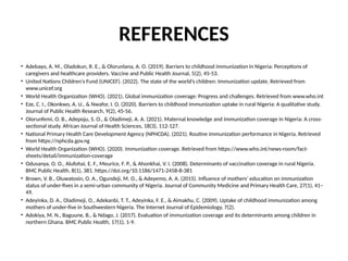 REFERENCES
• Adebayo, A. M., Oladokun, R. E., & Olorunlana, A. O. (2019). Barriers to childhood immunization in Nigeria: Perceptions of
caregivers and healthcare providers. Vaccine and Public Health Journal, 5(2), 45-53.
• United Nations Children's Fund (UNICEF). (2022). The state of the world’s children: Immunization update. Retrieved from
www.unicef.org
• World Health Organization (WHO). (2021). Global immunization coverage: Progress and challenges. Retrieved from www.who.int
• Eze, C. I., Okonkwo, A. U., & Nwafor, I. O. (2020). Barriers to childhood immunization uptake in rural Nigeria: A qualitative study.
Journal of Public Health Research, 9(2), 45-56.
• Olorunfemi, O. B., Adepoju, S. O., & Oladimeji, A. A. (2021). Maternal knowledge and immunization coverage in Nigeria: A cross-
sectional study. African Journal of Health Sciences, 18(3), 112-127.
• National Primary Health Care Development Agency (NPHCDA). (2021). Routine immunization performance in Nigeria. Retrieved
from https://nphcda.gov.ng
• World Health Organization (WHO). (2020). Immunization coverage. Retrieved from https://www.who.int/news-room/fact-
sheets/detail/immunization-coverage
• Odusanya, O. O., Alufohai, E. F., Meurice, F. P., & Ahonkhai, V. I. (2008). Determinants of vaccination coverage in rural Nigeria.
BMC Public Health, 8(1), 381. https://doi.org/10.1186/1471-2458-8-381
• Brown, V. B., Oluwatosin, O. A., Ogundeji, M. O., & Adeyemo, A. A. (2015). Influence of mothers’ education on immunization
status of under-fives in a semi-urban community of Nigeria. Journal of Community Medicine and Primary Health Care, 27(1), 41–
49.
• Adeyinka, D. A., Oladimeji, O., Adekanbi, T. T., Adeyinka, F. E., & Aimakhu, C. (2009). Uptake of childhood immunization among
mothers of under-five in Southwestern Nigeria. The Internet Journal of Epidemiology, 7(2).
• Adokiya, M. N., Baguune, B., & Ndago, J. (2017). Evaluation of immunization coverage and its determinants among children in
northern Ghana. BMC Public Health, 17(1), 1-9.
 