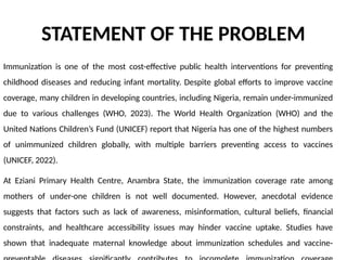 STATEMENT OF THE PROBLEM
Immunization is one of the most cost-effective public health interventions for preventing
childhood diseases and reducing infant mortality. Despite global efforts to improve vaccine
coverage, many children in developing countries, including Nigeria, remain under-immunized
due to various challenges (WHO, 2023). The World Health Organization (WHO) and the
United Nations Children’s Fund (UNICEF) report that Nigeria has one of the highest numbers
of unimmunized children globally, with multiple barriers preventing access to vaccines
(UNICEF, 2022).
At Eziani Primary Health Centre, Anambra State, the immunization coverage rate among
mothers of under-one children is not well documented. However, anecdotal evidence
suggests that factors such as lack of awareness, misinformation, cultural beliefs, financial
constraints, and healthcare accessibility issues may hinder vaccine uptake. Studies have
shown that inadequate maternal knowledge about immunization schedules and vaccine-
 