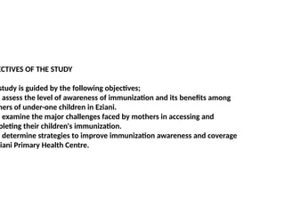 ECTIVES OF THE STUDY
study is guided by the following objectives;
o assess the level of awareness of immunization and its benefits among
hers of under-one children in Eziani.
o examine the major challenges faced by mothers in accessing and
pleting their children's immunization.
o determine strategies to improve immunization awareness and coverage
ziani Primary Health Centre.
 