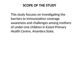 SCOPE OF THE STUDY
This study focuses on investigating the
barriers to immunization coverage
awareness and challenges among mothers
of under-one children in Eziani Primary
Health Centre, Anambra State.
 