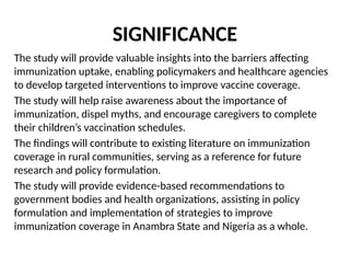SIGNIFICANCE
The study will provide valuable insights into the barriers affecting
immunization uptake, enabling policymakers and healthcare agencies
to develop targeted interventions to improve vaccine coverage.
The study will help raise awareness about the importance of
immunization, dispel myths, and encourage caregivers to complete
their children’s vaccination schedules.
The findings will contribute to existing literature on immunization
coverage in rural communities, serving as a reference for future
research and policy formulation.
The study will provide evidence-based recommendations to
government bodies and health organizations, assisting in policy
formulation and implementation of strategies to improve
immunization coverage in Anambra State and Nigeria as a whole.
 