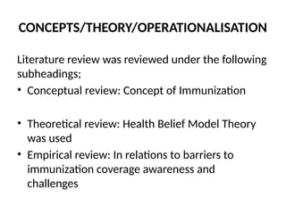 CONCEPTS/THEORY/OPERATIONALISATION
Literature review was reviewed under the following
subheadings;
• Conceptual review: Concept of Immunization
• Theoretical review: Health Belief Model Theory
was used
• Empirical review: In relations to barriers to
immunization coverage awareness and
challenges
 