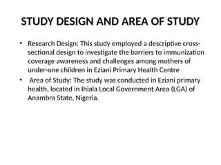 STUDY DESIGN AND AREA OF STUDY
• Research Design: This study employed a descriptive cross-
sectional design to investigate the barriers to immunization
coverage awareness and challenges among mothers of
under-one children in Eziani Primary Health Centre
• Area of Study: The study was conducted in Eziani primary
health, located in Ihiala Local Government Area (LGA) of
Anambra State, Nigeria.
 