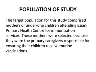 POPULATION OF STUDY
The target population for this study comprised
mothers of under-one children attending Eziani
Primary Health Centre for immunization
services. These mothers were selected because
they were the primary caregivers responsible for
ensuring their children receive routine
vaccinations.
 