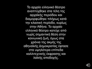 Το αρχαίο ελληνικό θέατρο
αναπτύχθηκε στα τέλη της
αρχαϊκής περιόδου και
διαμορφώθηκε πλήρως κατά
την κλασική περίοδο, κυρίως
στην Αθήνα. Το αρχαίο
ελληνικό θέατρο κατείχε από
νωρίς σημαντική θέση στην
κοινωνική ζωή, όμως στα
χρόνια της ακμής της
αθηναϊκής Δημοκρατίας έφτασε
στα υψηλότερα επίπεδα
καλλιτεχνικής έκφρασης και
λαϊκής αποδοχής.
 