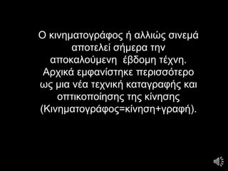 Ο κινηματογράφος ή αλλιώς σινεμά
αποτελεί σήμερα την
αποκαλούμενη έβδομη τέχνη.
Αρχικά εμφανίστηκε περισσότερο
ως μια νέα τεχνική καταγραφής και
οπτικοποίησης της κίνησης
(Κινηματογράφος=κίνηση+γραφή).
 