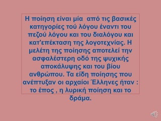 Η ποίηση είναι μία από τις βασικές
κατηγορίες τού λόγου έναντι του
πεζού λόγου και του διαλόγου και
κατ'επέκταση της λογοτεχνίας. Η
μελέτη της ποίησης αποτελεί την
ασφαλέστερη οδό της ψυχικής
αποκάλυψης και του βίου
ανθρώπου. Τα είδη ποίησης που
ανέπτυξαν οι αρχαίοι Έλληνες ήταν :
το έπος , η λυρική ποίηση και το
δράμα.
 