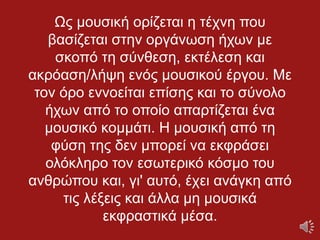 Ως μουσική ορίζεται η τέχνη που
βασίζεται στην οργάνωση ήχων με
σκοπό τη σύνθεση, εκτέλεση και
ακρόαση/λήψη ενός μουσικού έργου. Με
τον όρο εννοείται επίσης και το σύνολο
ήχων από το οποίο απαρτίζεται ένα
μουσικό κομμάτι. Η μουσική από τη
φύση της δεν μπορεί να εκφράσει
ολόκληρο τον εσωτερικό κόσμο του
ανθρώπου και, γι' αυτό, έχει ανάγκη από
τις λέξεις και άλλα μη μουσικά
εκφραστικά μέσα.
 
