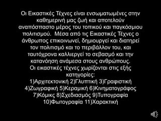 Οι Εικαστικές Τέχνες είναι ενσωματωμένες στην
καθημερινή μας ζωή και αποτελούν
αναπόσπαστο μέρος του τοπικού και παγκόσμιου
πολιτισμού. Μέσα από τις Εικαστικές Τέχνες ο
άνθρωπος επικοινωνεί, δημιουργεί και διατηρεί
τον πολιτισμό και το περιβάλλον του, και
ταυτόχρονα καλλιεργεί το σεβασμό και την
κατανόηση ανάμεσα στους ανθρώπους.
Οι εικαστικές τέχνες χωρίζονται στις εξής
κατηγορίες:
1)Αρχιτεκτονική 2)Γλυπτική 3)Γραφιστική
4)Ζωγραφική 5)Κεραμική 6)Κινηματογράφος
7)Κόμικς 8)Σχεδιασμός 9)Τυπογραφία
10)Φωτογραφία 11)Χαρακτική
 