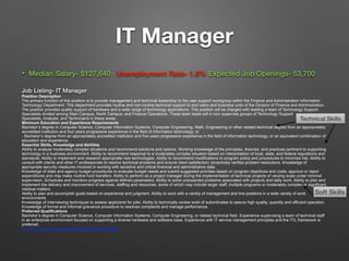 Technical Skills
IT Manager
• Median Salary- $127,640 Unemployment Rate- 1.8% Expected Job Openings- 53,700
Job Listing- IT Manager
Position Description
The primary function of this position is to provide management and technical leadership to the user support workgroup within the Finance and Administration Information
Technology Department. This department provides routine and non-routine technical support to end users and business units of the Division of Finance and Administration.
The position provides quality support of hardware and a wide range of technology applications. This position will be charged with leading a team of Technology Support
Specialists divided among Main Campus, North Campus, and Finance Operations. These team leads will in turn supervise groups of Technology Support
Specialists, Analysts, and Technicians in these areas.
Minimum Education and Experience Requirements
Bachelor’s degree in Computer Science, Computer Information Systems, Computer Engineering, Math, Engineering or other related technical degree from an appropriately
accredited institution and four years progressive experience in the field of information technology; or
- Bachelor’s degree from an appropriately accredited institution and five years progressive experience in the field of information technology; or an equivalent combination of
education and experience.
Essential Skills, Knowledge and Abilities
Ability to analyze moderately complex situations and recommend solutions and options. Working knowledge of the principles, theories, and practices pertinent to supporting
technology in a business environment. Ability to recommend response to a moderately complex situation based on interpretation of local, state, and federal regulations and
standards. Ability to implement and research appropriate new technologies. Ability to recommend modifications to program policy and procedures to minimize risk. Ability to
consult with clients and other IT professionals to resolve technical problems and ensure client satisfaction; proactively verifies problem resolutions. Knowledge of
appropriate security measures involved in working with sensitive and critical financial and administrative data.
Knowledge of state and agency budget procedures to evaluate budget needs and submit suggested priorities based on program objectives and costs; approve or reject
expenditures and may make routine fund transfers. Ability to perform as a project manager during the implementation of technical projects of varying scale under minimal
supervision. Schedules and monitors progress against defined parameters. Ability to solve unexpected problems associated with projects and daily work. Ability to plan and
implement the delivery and improvement of services, staffing and resources, some of which may include larger staff, multiple programs or moderately complex or significant
medical matters.
Ability to plan and accomplish goals based on experience and judgment. Ability to work with a variety of management and line positions in a wide variety of work
environments.
Knowledge of interviewing techniques to assess applicants for jobs. Ability to technically review work of subordinates to assure high quality, quantity and efficient operation.
Knowledge of formal and informal grievance procedure to resolves complaints and manage performance.
Preferred Qualifications
Bachelor’s degree in Computer Science, Computer Information Systems, Computer Engineering, or related technical field. Experience supervising a team of technical staff
in an enterprise environment focused on supporting a diverse hardware and software base. Experience with IT service management principles and the ITIL framework is
preferred.
source<https://unc.peopleadmin.com/postings/110350
Soft Skills
 