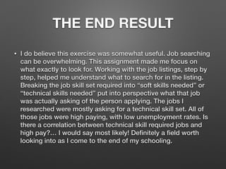THE END RESULT
• I do believe this exercise was somewhat useful. Job searching
can be overwhelming. This assignment made me focus on
what exactly to look for. Working with the job listings, step by
step, helped me understand what to search for in the listing.
Breaking the job skill set required into “soft skills needed” or
“technical skills needed” put into perspective what that job
was actually asking of the person applying. The jobs I
researched were mostly asking for a technical skill set. All of
those jobs were high paying, with low unemployment rates. Is
there a correlation between technical skill required jobs and
high pay?… I would say most likely! Deﬁnitely a ﬁeld worth
looking into as I come to the end of my schooling.
 
