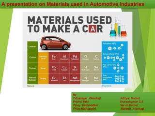 A presentation on Materials used in Automotive Industries
By-
Vidyasagar Ghantoji Aditya. Guded
Prithvi Patil Sharankumar G.S
Vinay Kalmoodkar Varun Kumar
Vikas Mathapathi Mahesh Avantagi
 
