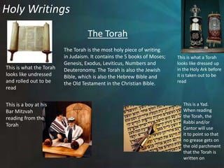 Holy WritingsThe TorahThe Torah is the most holy piece of writingin Judaism. It contains the 5 books of Moses;Genesis, Exodus, Leviticus, Numbers and Deuteronomy. The Torah is also the Jewish Bible, which is also the Hebrew Bible and  the Old Testament in the Christian Bible.  This is what a Torahlooks like dressed upin the Holy Ark beforeit is taken out to be readThis is what the Torah looks like undressed and rolled out to be readThis is a Yad.When readingthe Torah, theRabbi and/or Cantor will use it to point so that no grease gets onthe old parchment that the Torah iswritten on This is a boy at hisBar Mitzvah reading from the Torah