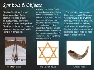 Symbols & ObjectsIn a way, the Star of Davidbecame known when duringWWII, Hitler forced Jewsto wear this symbol of a star.Since then, the sign has become a symbol of unity.The star is now on theIsraeli flag. Another idea ofhow the symbol started was that the star was on David’sshield when he fought King Nimrod, and won.    The ram’s horn represents God’s promise with Abraham.Abraham would do anythingfor God, even kill his only son.Isaac was too close to being dead, when an angel stoppedAbraham, who turned aroundand killed a ram with it’s hornstuck in a tree instead. The Ner Tamid, or EternalLight, symbolizes God’s eternal presence aroundus everywhere. Therefore, this light is never extinguished. The Eternal flame also meant torepresent the menorah at theTemple in Jerusalem.The Star of DavidA ram’s hornThe Ner Tamid