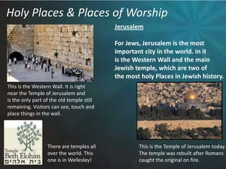 Holy Places & Places of WorshipJerusalemFor Jews, Jerusalem is the most important city in the world. In it is the Western Wall and the mainJewish temple, which are two of the most holy Places in Jewish history.This is the Western Wall. It is rightnear the Temple of Jerusalem and is the only part of the old temple still remaining. Visitors can see, touch andplace things in the wall. There are temples all over the world. This one is in Wellesley!This is the Temple of Jerusalem today. The temple was rebuilt after Romanscaught the original on fire. 