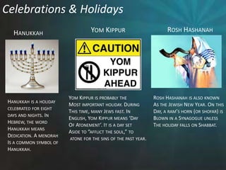 Celebrations & HolidaysRosh HashanahYom KippurHanukkahRosh Hashanah is also knownAs the Jewish New Year. On thisDay, a ram’s horn (or shofar) isBlown in a Synagogue unless The holiday falls on Shabbat.Yom Kippur is probably theMost important holiday. DuringThis time, many Jews fast. In English, Yom Kippur means ‘DayOf Atonement’. It is a day set Aside to “afflict the soul,” to atone for the sins of the past year. Hanukkah is a holidaycelebrated for eight days and nights. In Hebrew, the wordHanukkah meansDedication. A menorahIs a common symbol of Hanukkah. 