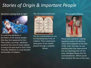 Stories of Origin & Important PeopleThe 10 commandmentsAbraham seeing God as lightThe prophet MosesIt is said that Abraham is the father of the Jewish people.One day, God appeared to him. They made a promise…Abrahamwould be the start of many nationsas long as he was loyal to God. FromThat day, Abraham in a way became the founder of Judaism. The Ten Commandments arethe founding laws/rules ofJudaism. These statementswere given to the Jewish people through a prophet,		Moses.Moses was a prophet leading Egyptians across the Red Sea,where they stopped at the baseof Mt. Sinai. One day, he was walking when God approached him as a burning bush. At this time, God gave Moses the Ten Commandments, Which would later become the laws of the Jews.  