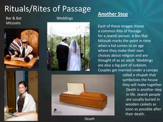 Rituals/Rites of PassageAnother StepEach of these images showsa common Rite of Passagefor a Jewish person. A Bar/BatMitzvah marks the point in timewhen a kid comes to an age where they make their own choices about religion and are thought of as an adult. Weddingsare also a big part of Judaism. Couples get married under a canopy			called a chupah that 			symbolizes the house			they will make together.			    Death is another step			    in life. Jewish people			    are usually buried in		            wooden caskets as 		            soon as possible after 		            their death.Bar & BatMitzvahsWeddingsDeath