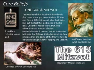 Core BeliefsONE GOD & MITZVOTThe base belief that Judaism is based on isthat there is one god; monotheism. All Jewsmay have a different idea of what God lookslike, but the fact that God is one is the bigidea. One other main belief is that Jews follow a certain amount of rules; commandments. It doesn’t matter how manyMitzvot a Jew follows: that all depends on howreligious they are. Some of the Mitzvot have todo with keeping Kosher or keeping the Sabbath.  A necklace referring to oneGodA different image of what God looks likeHow many Mitzvot there areOne idea of what God looks like