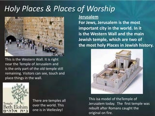 Holy Places & Places of WorshipJerusalemFor Jews, Jerusalem is the most important city in the world. In it is the Western Wall and the mainJewish temple, which are two of the most holy Places in Jewish history.This is the Western Wall. It is rightnear the Temple of Jerusalem and is the only part of the old temple still remaining. Visitors can see, touch andplace things in the wall. This isa model of theTemple ofJerusalem today.  The  first temple wasrebuilt after Romans caught theoriginal on fire. There are temples all over the world. This one is in Wellesley!