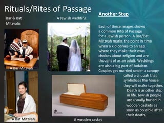 Rituals/Rites of PassageAnother StepEach of these images showsa common Rite of Passagefor a Jewish person. A Bar/BatMitzvah marks the point in timewhen a kid comes to an age where they make their own choices about religion and are thought of as an adult. Weddingsare also a big part of Judaism. Couples get married under a canopy			called a chupah that 			symbolizes the house			they will make together.			    Death is another step			    in life. Jewish people			    are usually buried in		            wooden caskets as 		            soon as possible after 		            their death.Bar & BatMitzvahsA Jewish weddingA Bar MitzvahA Bat MitzvahA wooden casket