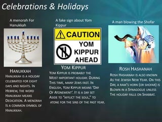 Celebrations & HolidaysA menorah ForHanukkahA fake sign about YomKippurA man blowing the ShofarYom KippurRosh HashanahHanukkahYom Kippur is probably theMost important holiday. DuringThis time, many Jews fast. In English, Yom Kippur means ‘DayOf Atonement’. It is a day set Aside to “afflict the soul,” to atone for the sins of the past year. Rosh Hashanah is also knownAs the Jewish New Year. On thisDay, a ram’s horn (or shofar) isBlown in a Synagogue unless The holiday falls on Shabbat.Hanukkah is a holidaycelebrated for eight days and nights. In Hebrew, the wordHanukkah meansDedication. A menorahIs a common symbol of Hanukkah. 