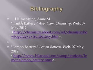      Helmenstine, Anne M.
    "FruitÂ Battery." About.com Chemistry. Web. 07
    May 2012.
    <http://chemistry.about.com/od/chemistryho
    wtoguide/a/fruitbattery.htm>.


   "Lemon Battery." Lemon Battery. Web. 07 May
    2012.
    <http://www.hilaroad.com/camp/projects/le
    mon/lemon_battery.html>.
 