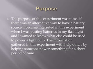    The purpose of this experiment was to see if
    there was an alternative way to have a battery
    source. I became interested in this experiment
    when I was putting batteries in my flashlight
    and I wanted to know what else could be used
    to power a light bulb. The information
    gathered in this experiment with help others by
    helping someone power something for a short
    period of time.
 