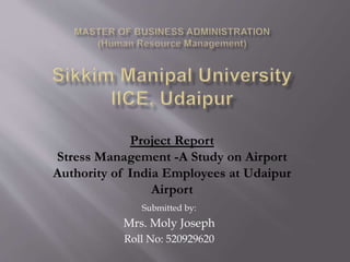 Project Report 
Stress Management -A Study on Airport 
Authority of India Employees at Udaipur 
Airport 
Submitted by: 
Mrs. Moly Joseph 
Roll No: 520929620 
 