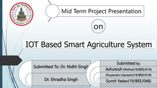 IOT Based Smart Agriculture System
Submitted To: Dr. Nidhi Singh
Dr. Shradha Singh
Submitted By:
Ashutosh Mishra(19/BEE/014)
Divyanshu Gautam(19/BEE/018)
Sumit Yadav(19/BEE/046)
Mid Term Project Presentation
on
 