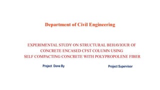 Department of Civil Engineering
EXPERIMENTAL STUDY ON STRUCTURAL BEHAVIOUR OF
CONCRETE ENCASED CFST COLUMN USING
SELF COMPACTING CONCRETE WITH POLYPROPOLENE FIBER
Project Done By Project Supervisor
 